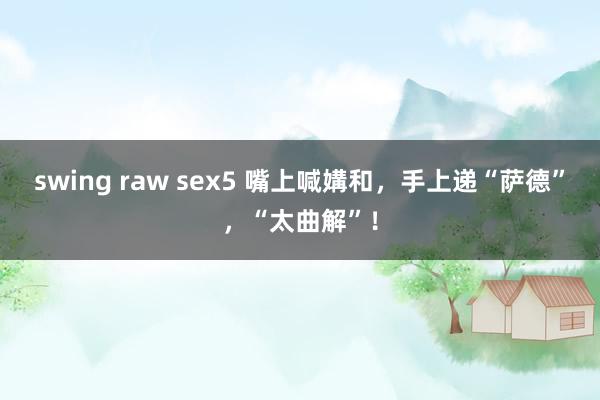 swing raw sex5 嘴上喊媾和，手上递“萨德”，“太曲解”！