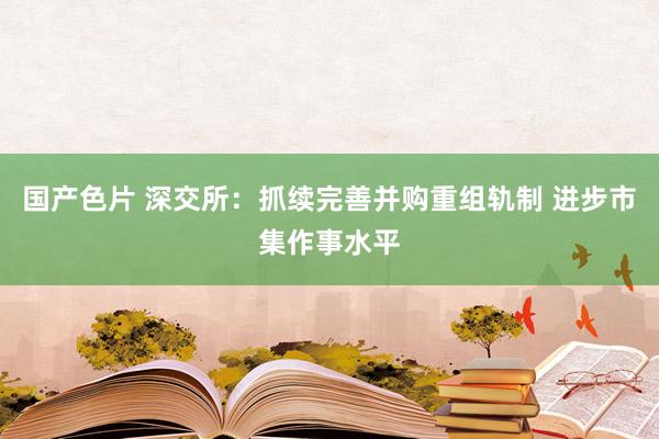 国产色片 深交所：抓续完善并购重组轨制 进步市集作事水平