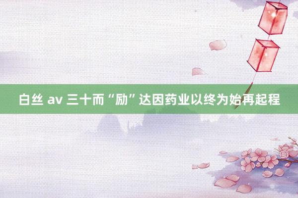 白丝 av 三十而“励”　达因药业以终为始再起程