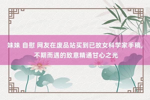 妹妹 自慰 网友在废品站买到已故女科学家手稿， 不期而遇的致意精通甘心之光