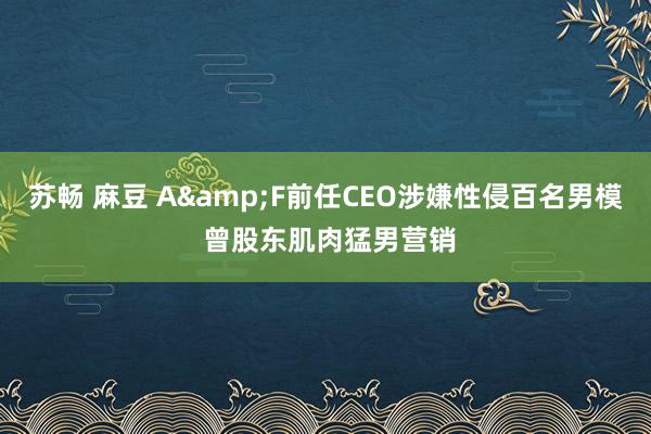 苏畅 麻豆 A&F前任CEO涉嫌性侵百名男模 曾股东肌肉猛男营销