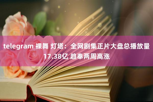 telegram 裸舞 灯塔：全网剧集正片大盘总播放量17.38亿 趋奉两周高涨