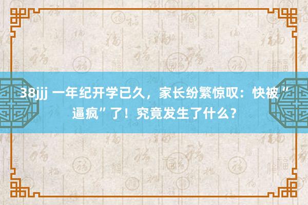 38jjj 一年纪开学已久，家长纷繁惊叹：快被“逼疯”了！究竟发生了什么？