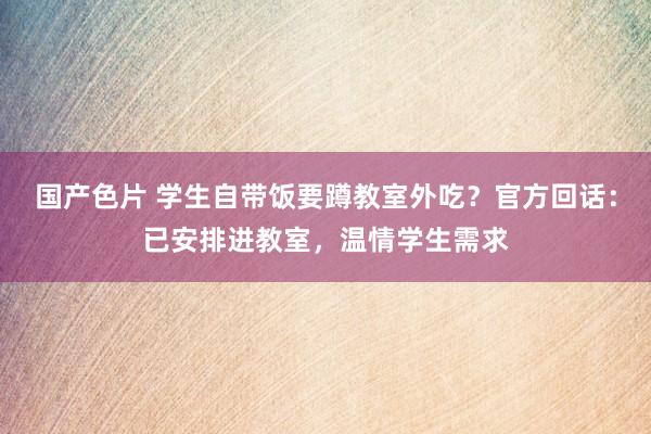 国产色片 学生自带饭要蹲教室外吃？官方回话：已安排进教室，温情学生需求