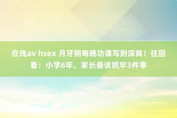 在线av hsex 月牙朔每晚功课写到深宵！往回看：小学6年，家长最该抓牢3件事