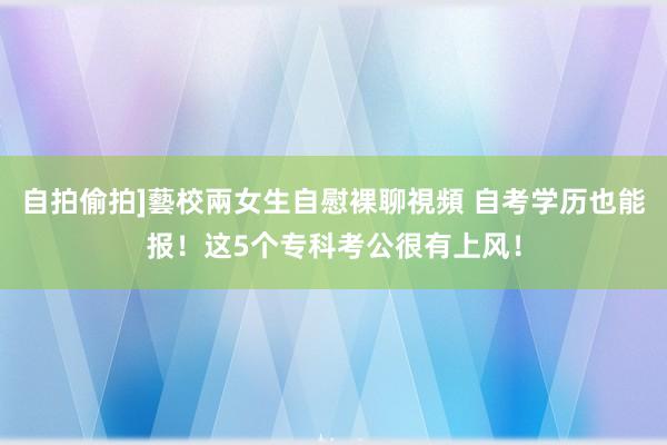 自拍偷拍]藝校兩女生自慰裸聊視頻 自考学历也能报！这5个专科考公很有上风！