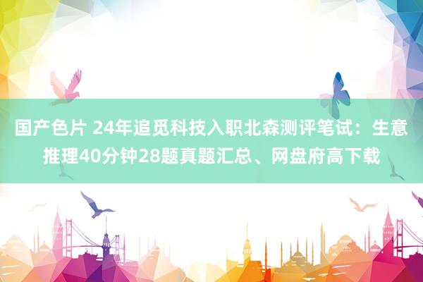 国产色片 24年追觅科技入职北森测评笔试：生意推理40分钟28题真题汇总、网盘府高下载