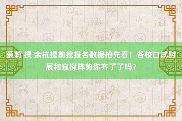 萝莉 操 余杭提前批报名数据抢先看！各校口试时辰和窥探阵势你齐了了吗？