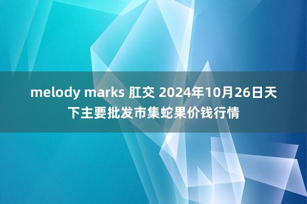 melody marks 肛交 2024年10月26日天下主要批发市集蛇果价钱行情