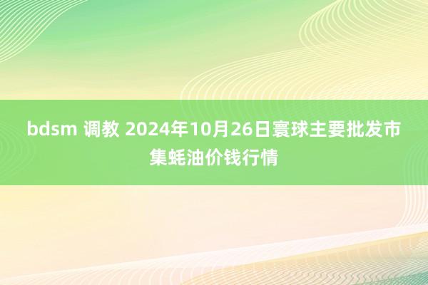 bdsm 调教 2024年10月26日寰球主要批发市集蚝油价钱行情