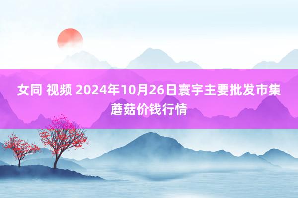 女同 视频 2024年10月26日寰宇主要批发市集蘑菇价钱行情