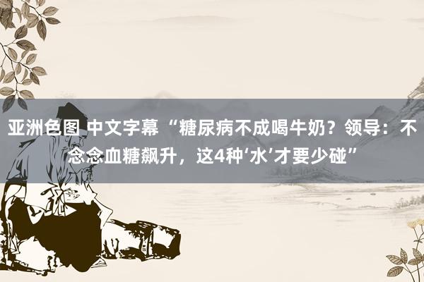 亚洲色图 中文字幕 “糖尿病不成喝牛奶？领导：不念念血糖飙升，这4种‘水’才要少碰”