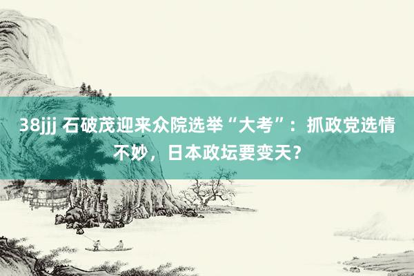 38jjj 石破茂迎来众院选举“大考”：抓政党选情不妙，日本政坛要变天？