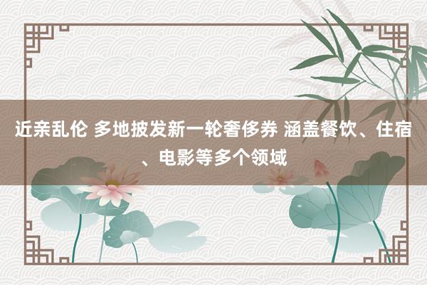 近亲乱伦 多地披发新一轮奢侈券 涵盖餐饮、住宿、电影等多个领域