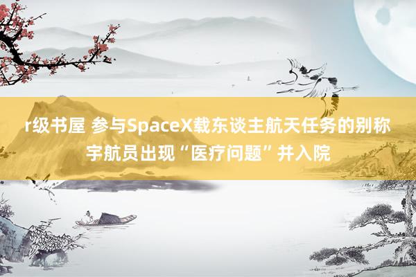 r级书屋 参与SpaceX载东谈主航天任务的别称宇航员出现“医疗问题”并入院