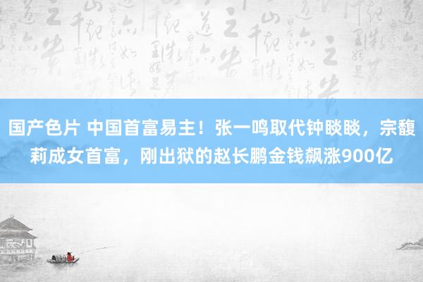 国产色片 中国首富易主！张一鸣取代钟睒睒，宗馥莉成女首富，刚出狱的赵长鹏金钱飙涨900亿