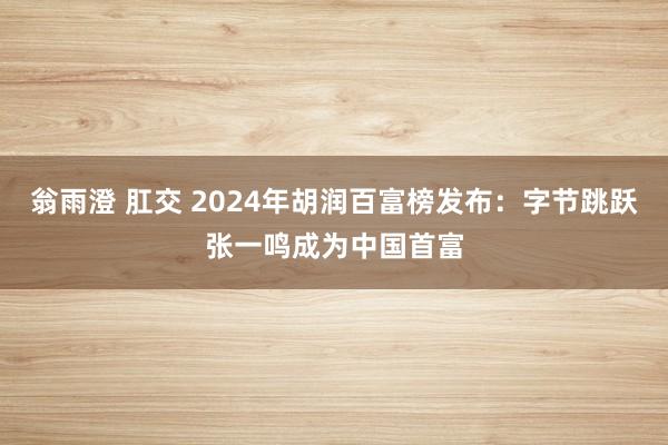 翁雨澄 肛交 2024年胡润百富榜发布：字节跳跃张一鸣成为中国首富