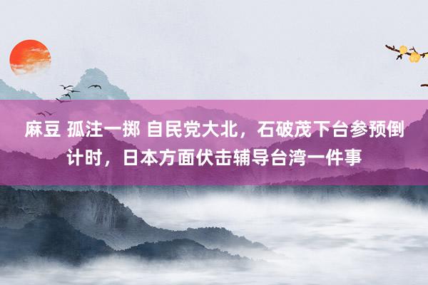 麻豆 孤注一掷 自民党大北，石破茂下台参预倒计时，日本方面伏击辅导台湾一件事