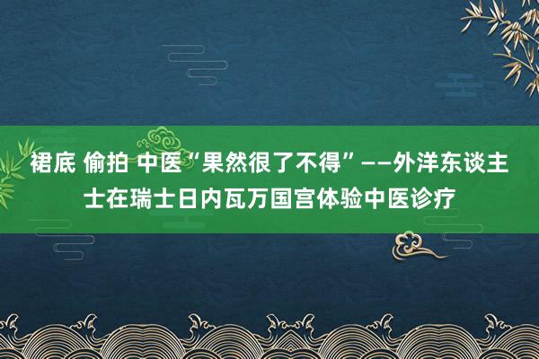 裙底 偷拍 中医“果然很了不得”——外洋东谈主士在瑞士日内瓦万国宫体验中医诊疗