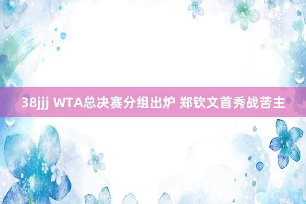 38jjj WTA总决赛分组出炉 郑钦文首秀战苦主