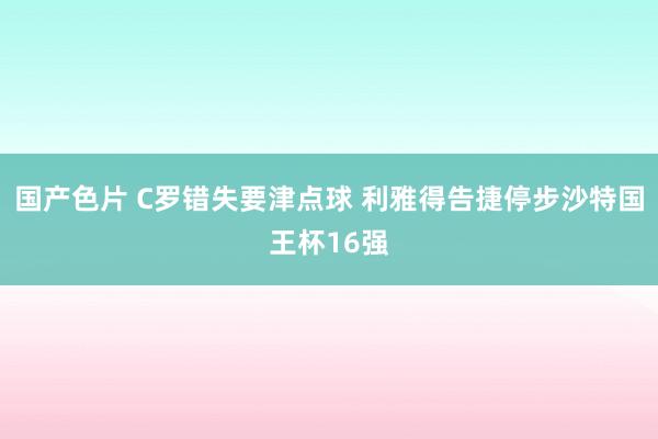 国产色片 C罗错失要津点球 利雅得告捷停步沙特国王杯16强