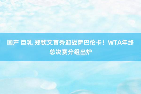 国产 巨乳 郑钦文首秀迎战萨巴伦卡！WTA年终总决赛分组出炉