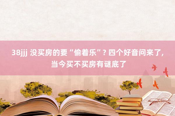 38jjj 没买房的要“偷着乐”? 四个好音问来了， 当今买不买房有谜底了