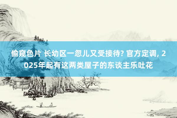 偷窥色片 长幼区一忽儿又受接待? 官方定调， 2025年起有这两类屋子的东谈主乐吐花