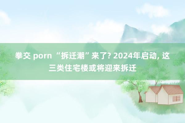 拳交 porn “拆迁潮”来了? 2024年启动， 这三类住宅楼或将迎来拆迁