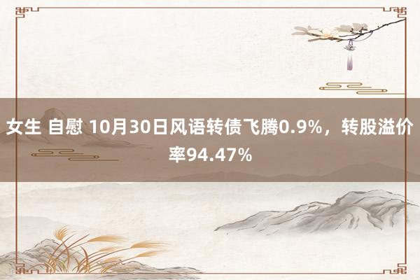 女生 自慰 10月30日风语转债飞腾0.9%，转股溢价率94.47%