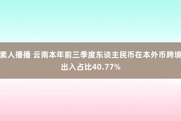 素人播播 云南本年前三季度东谈主民币在本外币跨境出入占比40.77%