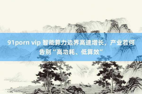 91porn vip 智能算力边界高速增长，产业若何告别“高功耗、低算效”