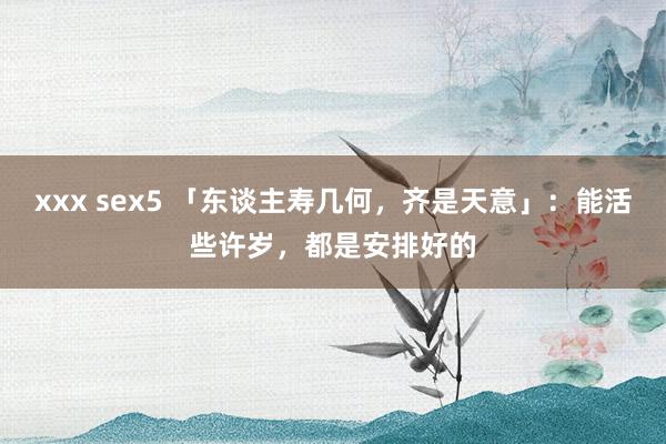 xxx sex5 「东谈主寿几何，齐是天意」：能活些许岁，都是安排好的