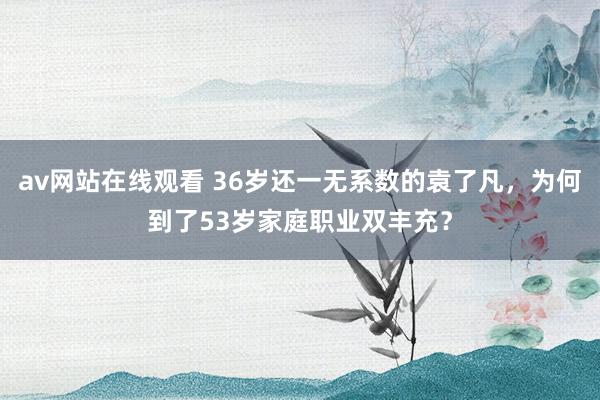 av网站在线观看 36岁还一无系数的袁了凡，为何到了53岁家庭职业双丰充？