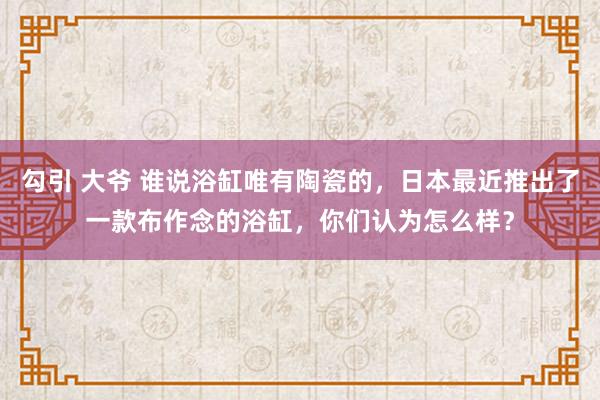 勾引 大爷 谁说浴缸唯有陶瓷的，日本最近推出了一款布作念的浴缸，你们认为怎么样？