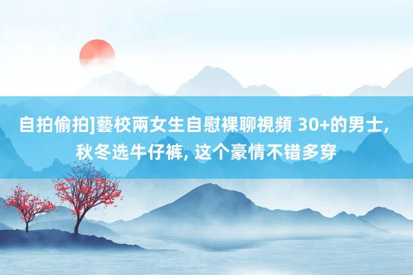 自拍偷拍]藝校兩女生自慰裸聊視頻 30+的男士， 秋冬选牛仔裤， 这个豪情不错多穿