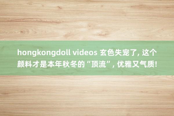 hongkongdoll videos 玄色失宠了， 这个颜料才是本年秋冬的“顶流”， 优雅又气质!