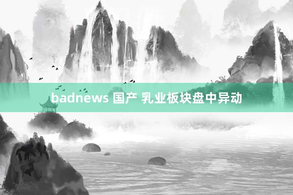 badnews 国产 乳业板块盘中异动