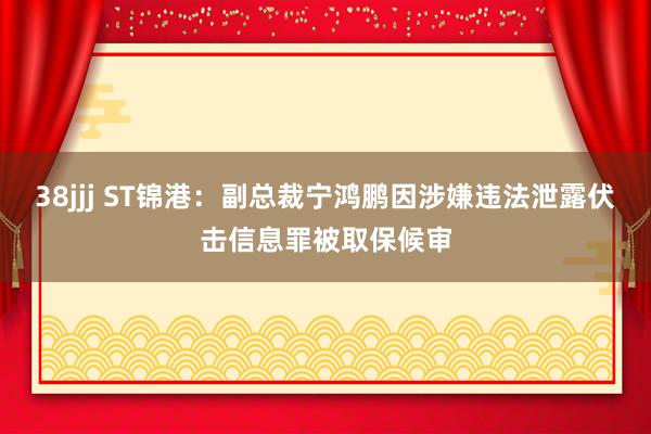 38jjj ST锦港：副总裁宁鸿鹏因涉嫌违法泄露伏击信息罪被取保候审