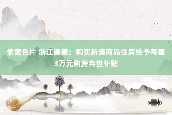 偷窥色片 浙江建德：购买新建商品住房给予每套3万元购房弃世补贴