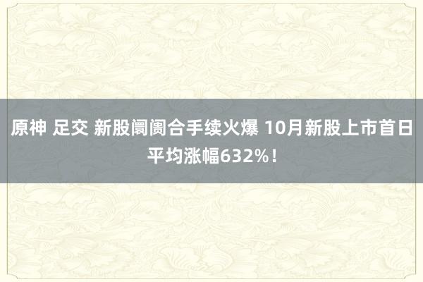 原神 足交 新股阛阓合手续火爆 10月新股上市首日平均涨幅632%！