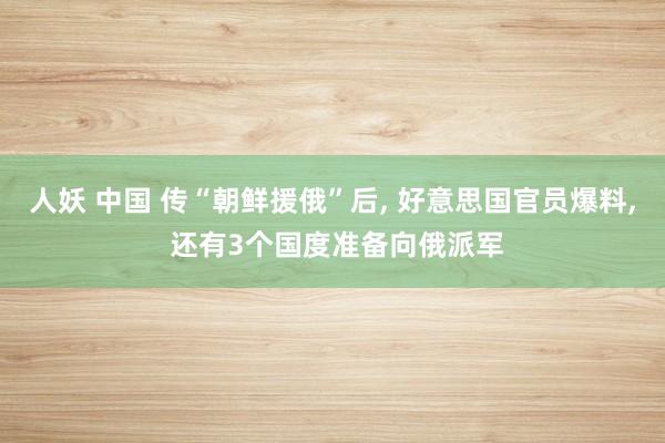 人妖 中国 传“朝鲜援俄”后， 好意思国官员爆料， 还有3个国度准备向俄派军