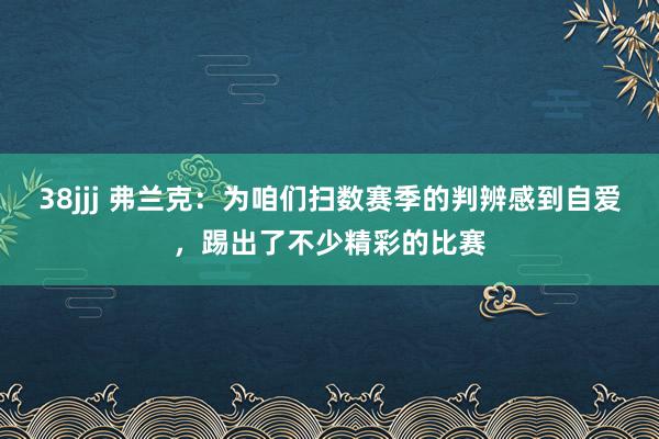 38jjj 弗兰克：为咱们扫数赛季的判辨感到自爱，踢出了不少精彩的比赛