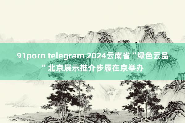 91porn telegram 2024云南省“绿色云品”北京展示推介步履在京举办