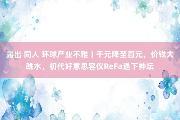 露出 同人 环球产业不雅丨千元降至百元，价钱大跳水，初代好意思容仪ReFa退下神坛