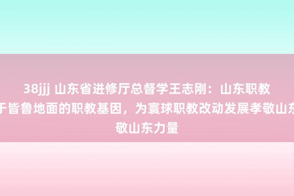 38jjj 山东省进修厅总督学王志刚：山东职教深植于皆鲁地面的职教基因，为寰球职教改动发展孝敬山东力量