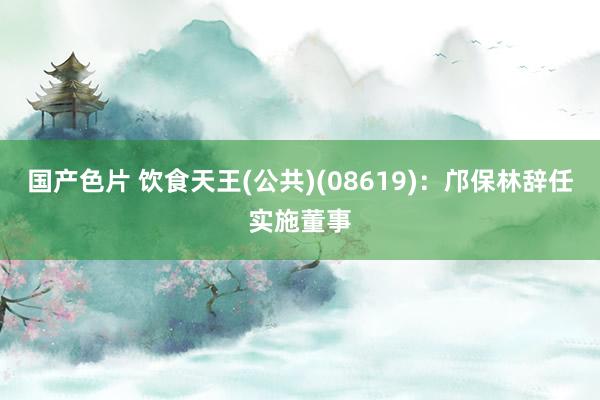 国产色片 饮食天王(公共)(08619)：邝保林辞任实施董事