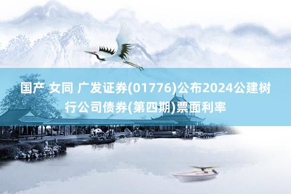 国产 女同 广发证券(01776)公布2024公建树行公司债券(第四期)票面利率