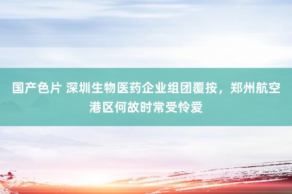 国产色片 深圳生物医药企业组团覆按，郑州航空港区何故时常受怜爱