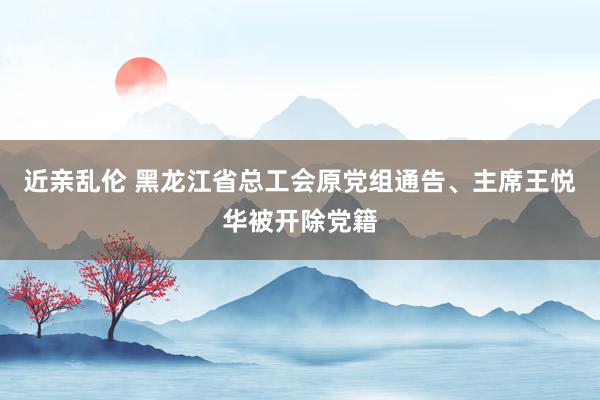 近亲乱伦 黑龙江省总工会原党组通告、主席王悦华被开除党籍